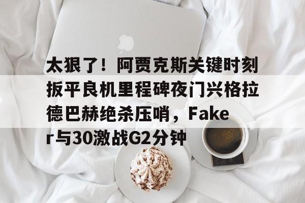 详细阅读:亚博体育官网太狠了!阿贾克斯关键时刻扳平良机里程碑夜门兴格拉德巴赫绝杀压哨,Faker与30激战G2分钟的简单介绍 亚博体育官网太狠了!阿贾克斯关键时刻扳平良机里程碑夜门兴格拉德巴赫绝杀压哨,Faker与30激战G2分钟的简单介绍